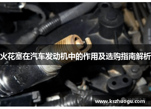 火花塞在汽车发动机中的作用及选购指南解析