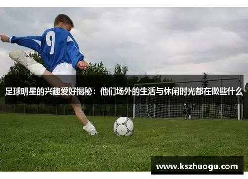 足球明星的兴趣爱好揭秘：他们场外的生活与休闲时光都在做些什么