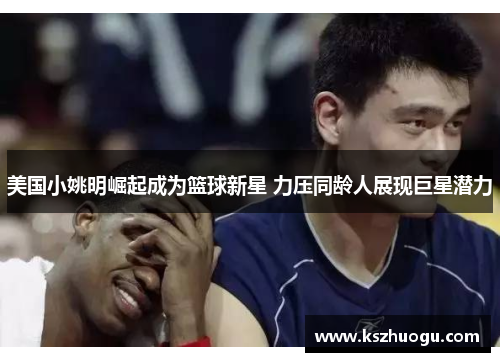 美国小姚明崛起成为篮球新星 力压同龄人展现巨星潜力
