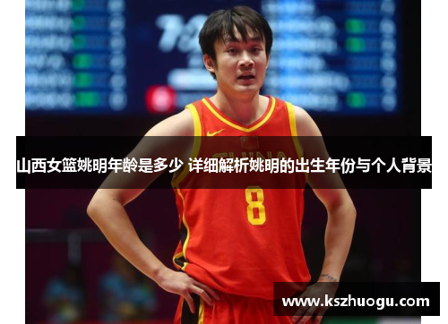 山西女篮姚明年龄是多少 详细解析姚明的出生年份与个人背景