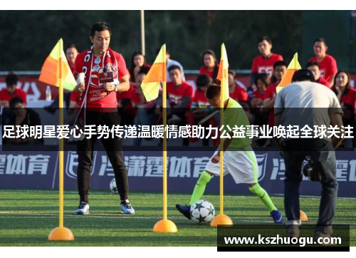 足球明星爱心手势传递温暖情感助力公益事业唤起全球关注