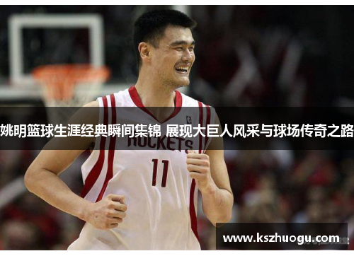 姚明篮球生涯经典瞬间集锦 展现大巨人风采与球场传奇之路