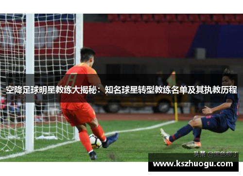 空降足球明星教练大揭秘：知名球星转型教练名单及其执教历程