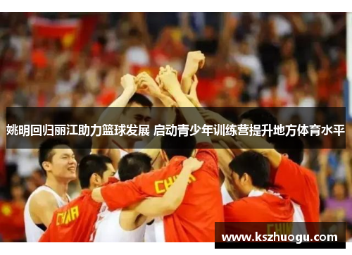 姚明回归丽江助力篮球发展 启动青少年训练营提升地方体育水平