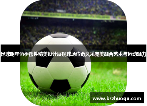 足球明星酒柜摆件精美设计展现球场传奇风采完美融合艺术与运动魅力