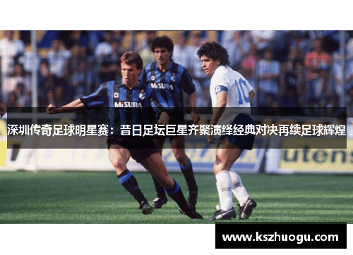 深圳传奇足球明星赛：昔日足坛巨星齐聚演绎经典对决再续足球辉煌