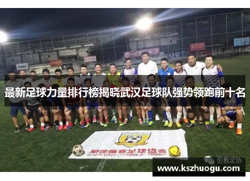最新足球力量排行榜揭晓武汉足球队强势领跑前十名
