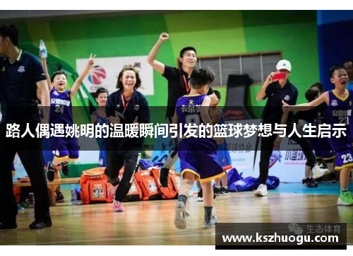路人偶遇姚明的温暖瞬间引发的篮球梦想与人生启示