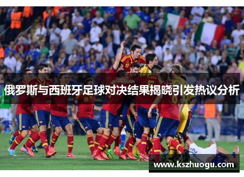 俄罗斯与西班牙足球对决结果揭晓引发热议分析