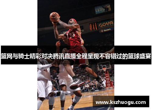 篮网与骑士精彩对决腾讯直播全程呈现不容错过的篮球盛宴