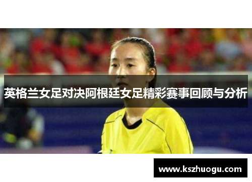 英格兰女足对决阿根廷女足精彩赛事回顾与分析